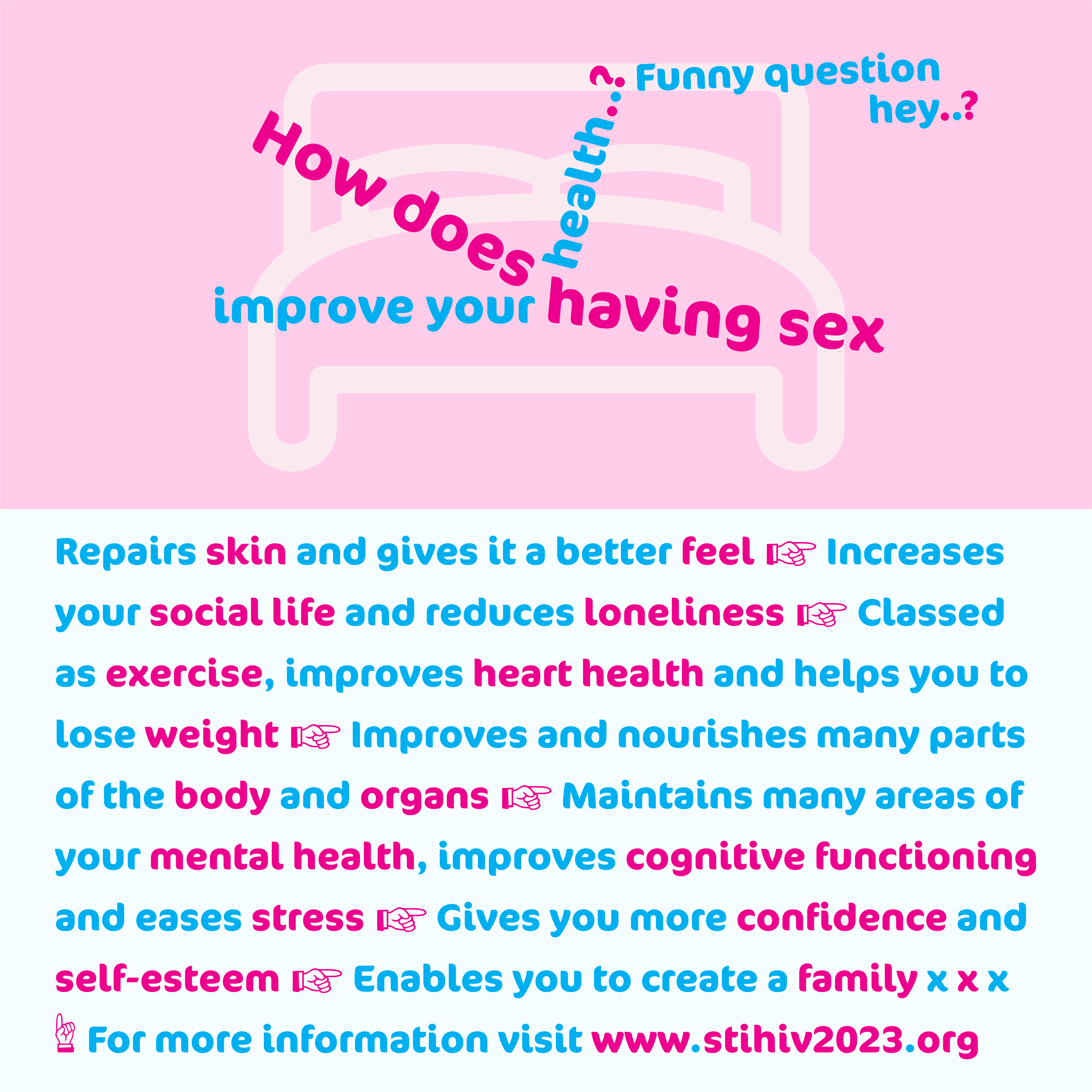 Awareness graphic communication design, at the top are large lines of text arranged in a configuration, of people having sex on a pink bed, that say ‘How does having sex improve your health..? Funny question hey..?’. Then below on 9 lines it says ‘Repairs skin and gives it a better feel. Increases your social life and reduces loneliness. Classed as exercise, improves heart health and helps you to lose weight. Improves and nourishes many parts of the body and organs. Maintains many areas of your mental health, improves cognitive functioning and eases stress. Gives you more confidence and self-esteem. Enables you to create a family x x x. For more information visit www.stihiv2023.org’. All the text is in a cool typeface.
